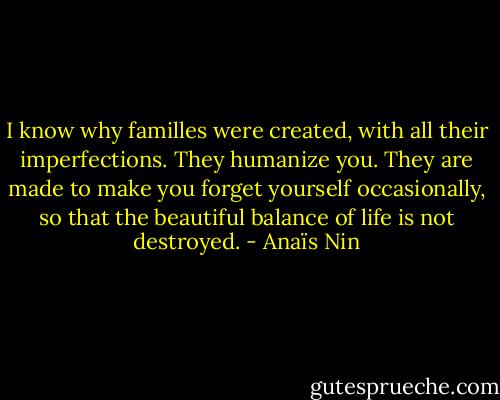 I know why familles were created, with all their imperfections. They humanize you. They are made to make you forget yourself occasionally, so that the beautiful balance of life is not destroyed. - Anaïs Nin