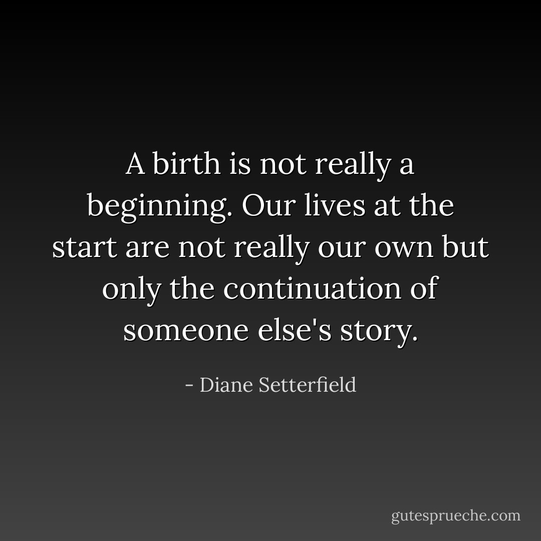 A birth is not really a beginning. Our lives at the start are not really our own but only the continuation of someone else's story. - Diane Setterfield