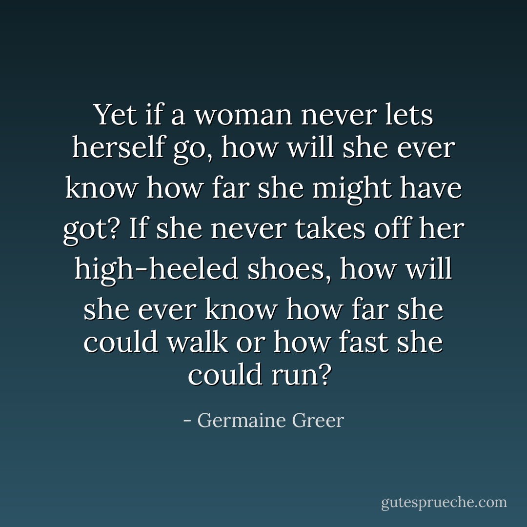 Yet if a woman never lets herself go, how will she ever know how far she might have got? If she never takes off her high-heeled shoes, how will she ever know how far she could walk or how fast she could run?<br /> - Germaine Greer