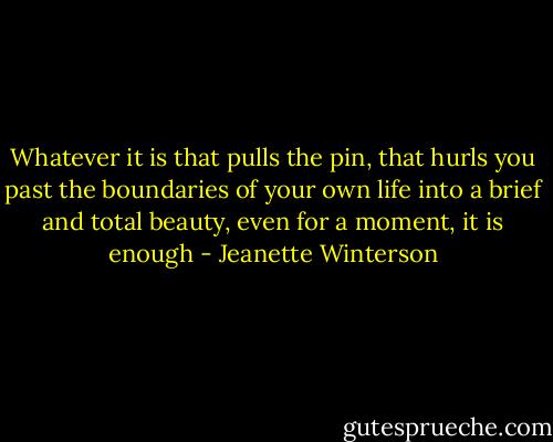 Whatever it is that pulls the pin, that hurls you past the boundaries of your own life into a brief and total beauty, even for a moment, it is enough - Jeanette Winterson