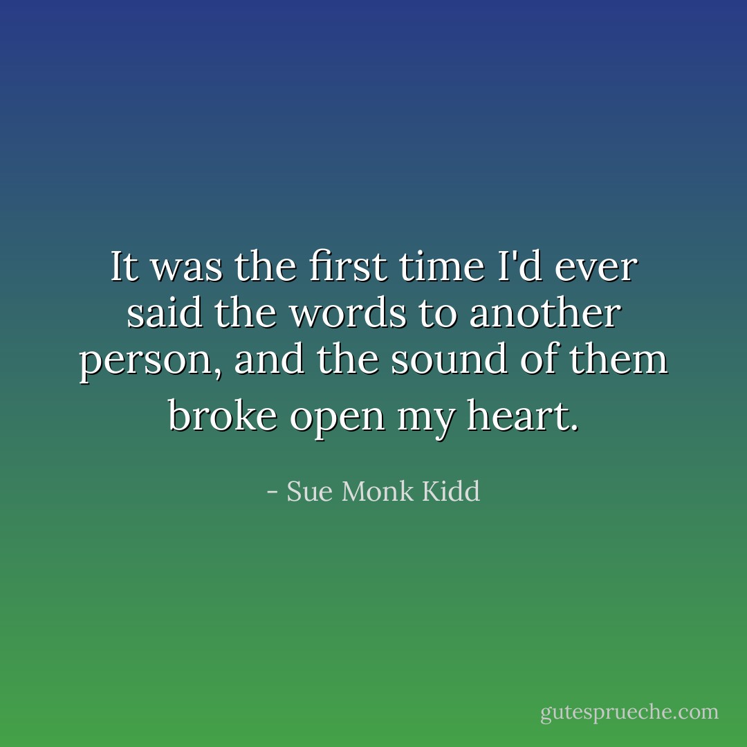 It was the first time I'd ever said the words to another person, and the sound of them broke open my heart. - Sue Monk Kidd
