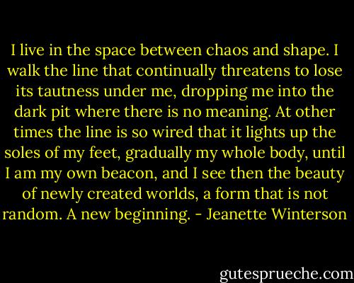 I live in the space between chaos and shape. I walk the line that continually threatens to lose its tautness under me, dropping me into the dark pit where there is no meaning. At other times the line is so wired that it lights up the soles of my feet, gradually my whole body, until I am my own beacon, and I see then the beauty of newly created worlds, a form that is not random. A new beginning. - Jeanette Winterson