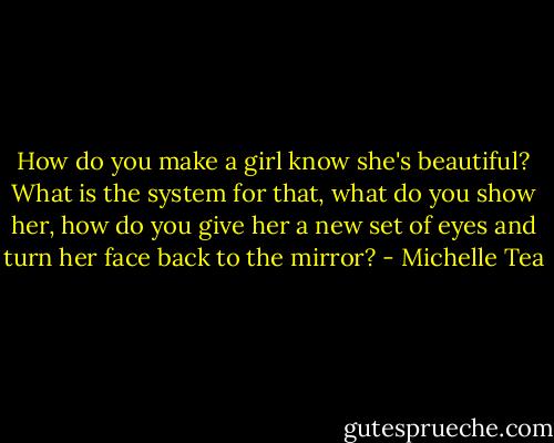 How do you make a girl know she's beautiful? What is the system for that, what do you show her, how do you give her a new set of eyes and turn her face back to the mirror? - Michelle Tea