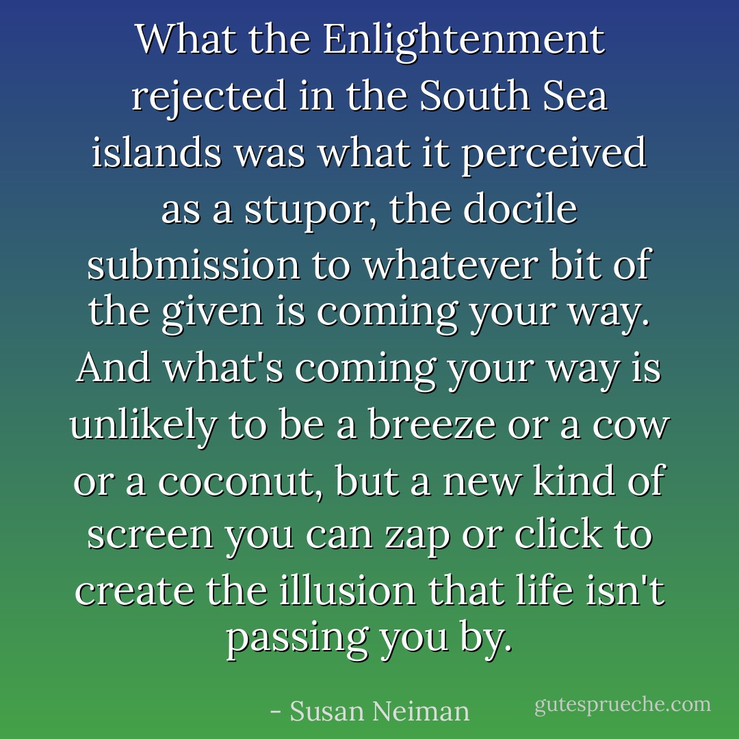 What the Enlightenment rejected in the South Sea islands was what it perceived as a stupor, the docile submission to whatever bit of the given is coming your way. And what's coming your way is unlikely to be a breeze or a cow or a coconut, but a new kind of screen you can zap or click to create the illusion that life isn't passing you by. - Susan Neiman