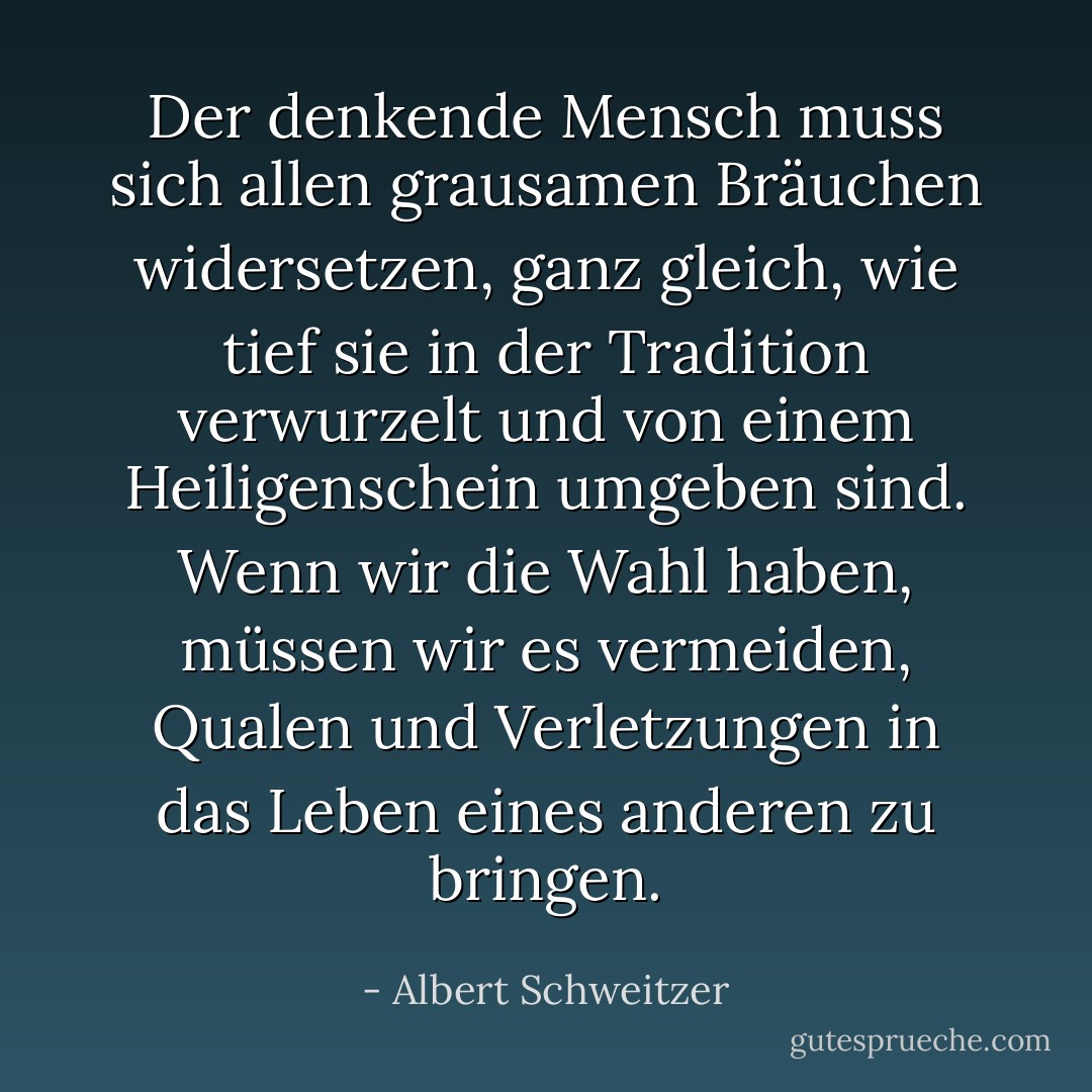 Der denkende Mensch muss sich allen grausamen Bräuchen widersetzen, ganz gleich, wie tief sie in der Tradition verwurzelt und von einem Heiligenschein umgeben sind. Wenn wir die Wahl haben, müssen wir es vermeiden, Qualen und Verletzungen in das Leben eines anderen zu bringen. - Albert Schweitzer<