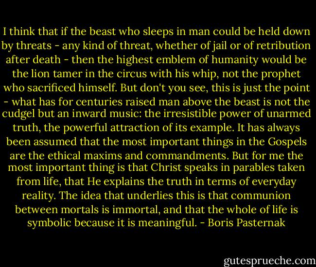 I think that if the beast who sleeps in man could be held down by threats - any kind of threat, whether of jail or of retribution after death - then the highest emblem of humanity would be the lion tamer in the circus with his whip, not the prophet who sacrificed himself. But don't you see, this is just the point - what has for centuries raised man above the beast is not the cudgel but an inward music: the irresistible power of unarmed truth, the powerful attraction of its example. It has always been assumed that the most important things in the Gospels are the ethical maxims and commandments. But for me the most important thing is that Christ speaks in parables taken from life, that He explains the truth in terms of everyday reality. The idea that underlies this is that communion between mortals is immortal, and that the whole of life is symbolic because it is meaningful. - Boris Pasternak