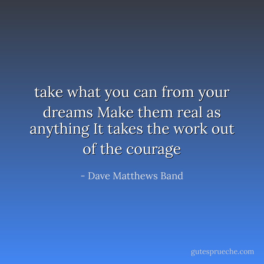 take what you can from your dreams<br />Make them real as anything<br />It takes the work out of the courage - Dave Matthews Band