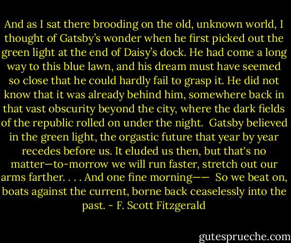 And as I sat there brooding on the old, unknown world, I thought of Gatsby’s wonder when he first picked out the green light at the end of Daisy’s dock. He had come a long way to this blue lawn, and his dream must have seemed so close that he could hardly fail to grasp it. He did not know that it was already behind him, somewhere back in that vast obscurity beyond the city, where the dark fields of the republic rolled on under the night.<br /><br />Gatsby believed in the green light, the orgastic future that year by year recedes before us. It eluded us then, but that's no matter—to-morrow we will run faster, stretch out our arms farther. . . . And one fine morning——<br /><br />So we beat on, boats against the current, borne back ceaselessly into the past. - F. Scott Fitzgerald