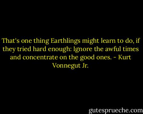 That's one thing Earthlings might learn to do, if they tried hard enough: Ignore the awful times and concentrate on the good ones. - Kurt Vonnegut Jr.