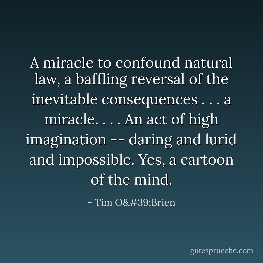 A miracle to confound natural law, a baffling reversal of the inevitable consequences . . . a miracle. . . . An act of high imagination -- daring and lurid and impossible. Yes, a cartoon of the mind. - Tim O'Brien