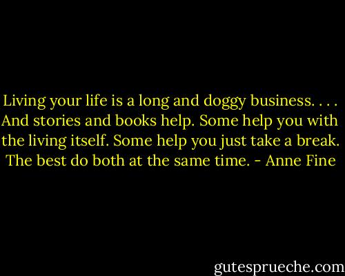 Living your life is a long and doggy business. . . . And stories and books help. Some help you with the living itself. Some help you just take a break. The best do both at the same time. - Anne Fine