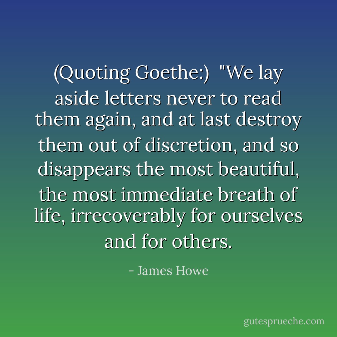 (Quoting <a href="https://www.goodreads.com/quotes/show/123026" rel="nofollow noopener">Goethe</a>:)<br /><br />"We lay aside letters never to read them again, and at last destroy them out of discretion, and so disappears the most beautiful, the most immediate breath of life, irrecoverably for ourselves and for others. - James Howe
