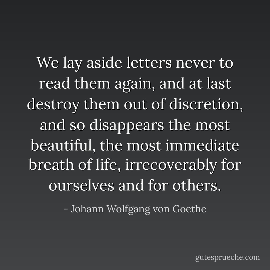 We lay aside letters never to read them again, and at last destroy them out of discretion, and so disappears the most beautiful, the most immediate breath of life, irrecoverably for ourselves and for others. - Johann Wolfgang von Goethe