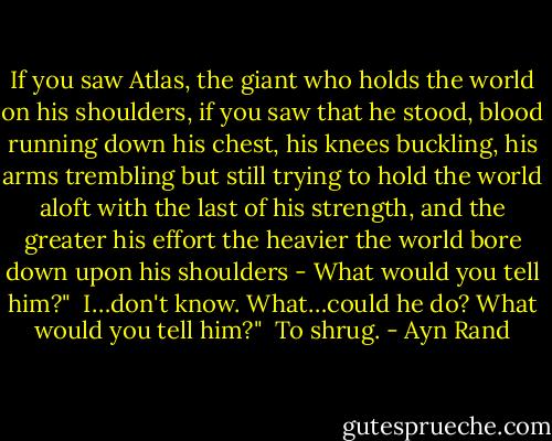 If you saw Atlas, the giant who holds the world on his shoulders, if you saw that he stood, blood running down his chest, his knees buckling, his arms trembling but still trying to hold the world aloft with the last of his strength, and the greater his effort the heavier the world bore down upon his shoulders - What would you tell him?"<br /><br />I…don't know. What…could he do? What would you tell him?"<br /><br />To shrug. - Ayn Rand