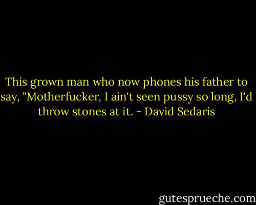This grown man who now phones his father to say, "Motherfucker, I ain't seen pussy so long, I'd throw stones at it. - David Sedaris
