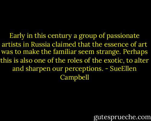 Early in this century a group of passionate artists in Russia claimed that the essence of art was to make the familiar seem strange. Perhaps this is also one of the roles of the exotic, to alter and sharpen our perceptions. - SueEllen Campbell