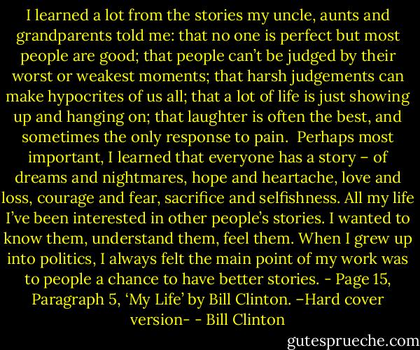 I learned a lot from the stories my uncle, aunts and grandparents told me: that no one is perfect but most people are good; that people can’t be judged by their worst or weakest moments; that harsh judgements can make hypocrites of us all; that a lot of life is just showing up and hanging on; that laughter is often the best, and sometimes the only response to pain.<br /><br />Perhaps most important, I learned that everyone has a story – of dreams and nightmares, hope and heartache, love and loss, courage and fear, sacrifice and selfishness. All my life I’ve been interested in other people’s stories. I wanted to know them, understand them, feel them. When I grew up into politics, I always felt the main point of my work was to people a chance to have better stories. - Page 15, Paragraph 5, ‘My Life’ by Bill Clinton. –Hard cover version- - Bill Clinton