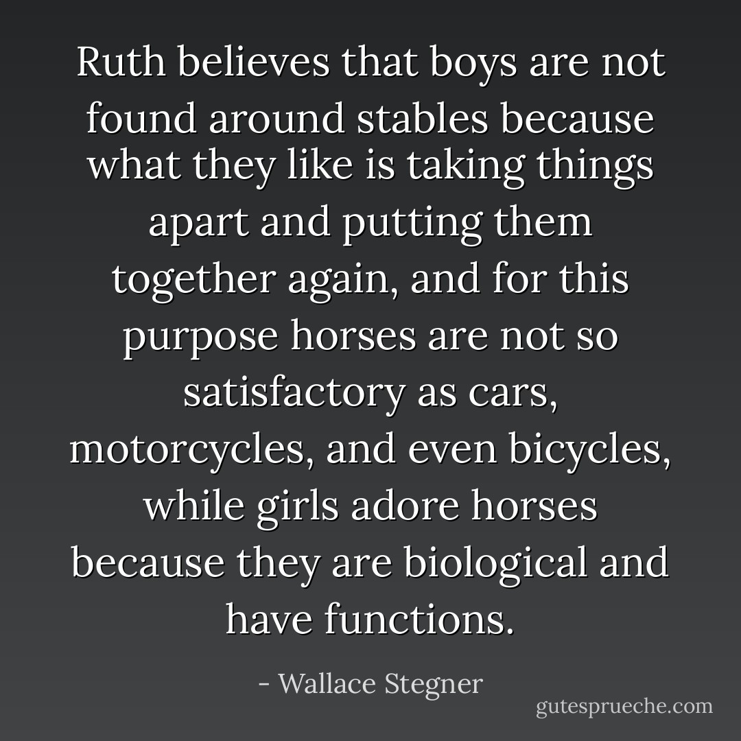 Ruth believes that boys are not found around stables because what they like is taking things apart and putting them together again, and for this purpose horses are not so satisfactory as cars, motorcycles, and even bicycles, while girls adore horses because they are biological and have functions. - Wallace Stegner