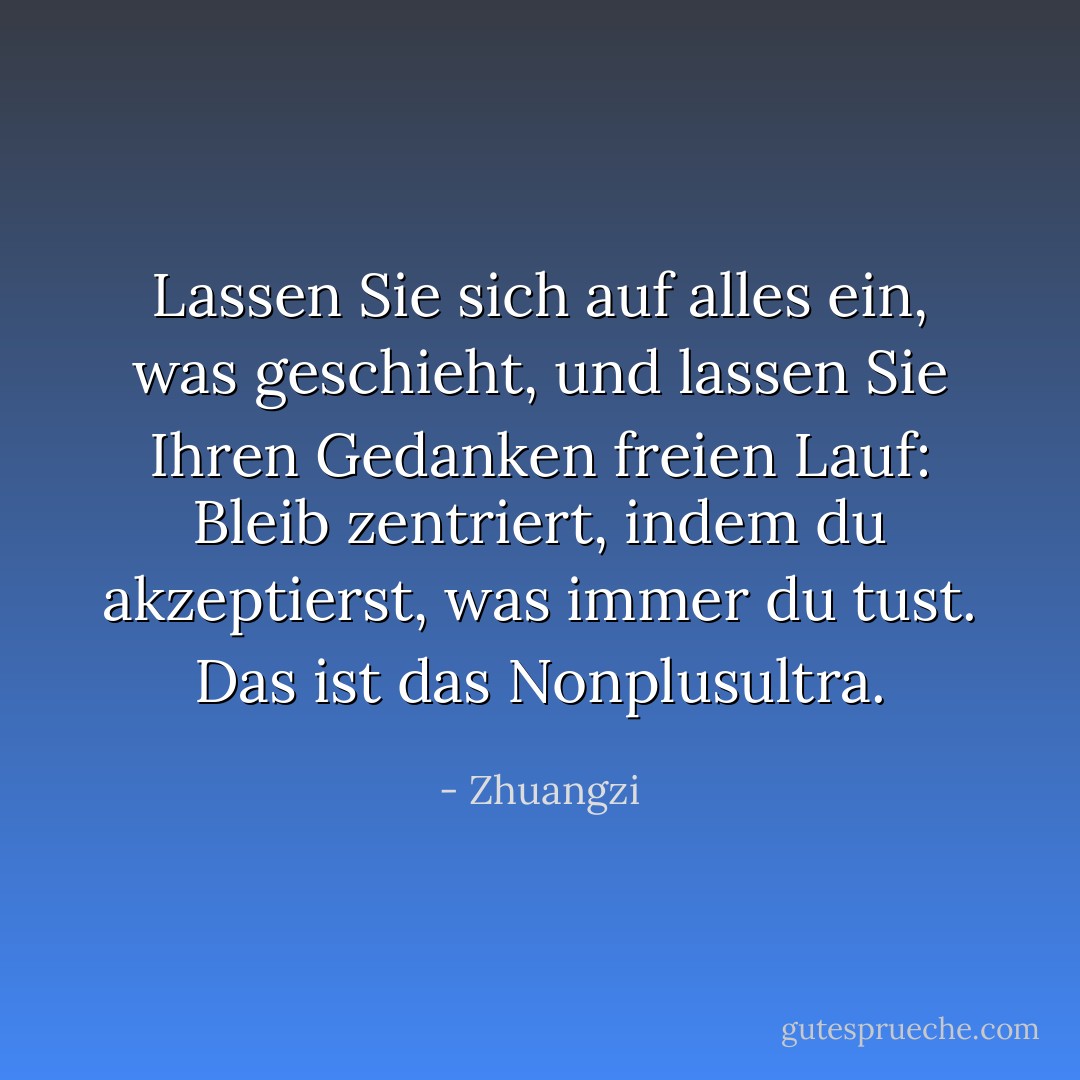 Lassen Sie sich auf alles ein, was geschieht, und lassen Sie Ihren Gedanken freien Lauf: Bleib zentriert, indem du akzeptierst, was immer du tust. Das ist das Nonplusultra. - Zhuangzi<