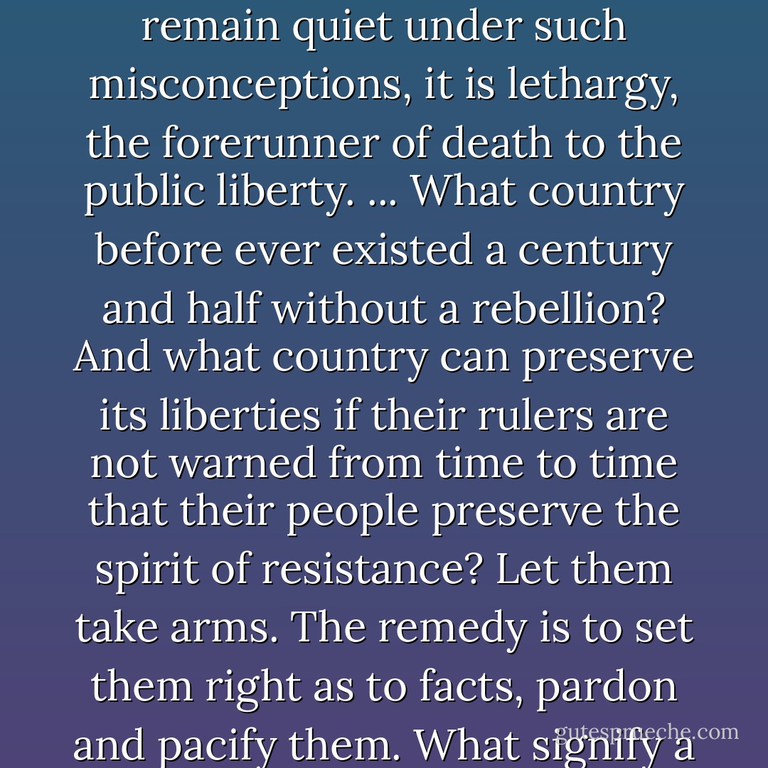 The people cannot be all, and always, well informed. The part which is wrong will be discontented, in proportion to the importance of the facts they misconceive. If they remain quiet under such misconceptions, it is lethargy, the forerunner of death to the public liberty. ... What country before ever existed a century and half without a rebellion? And what country can preserve its liberties if their rulers are not warned from time to time that their people preserve the spirit of resistance? Let them take arms. The remedy is to set them right as to facts, pardon and pacify them. What signify a few lives lost in a century or two? The tree of liberty must be refreshed from time to time with the blood of patriots and tyrants. It is its natural manure. - Thomas Jefferson