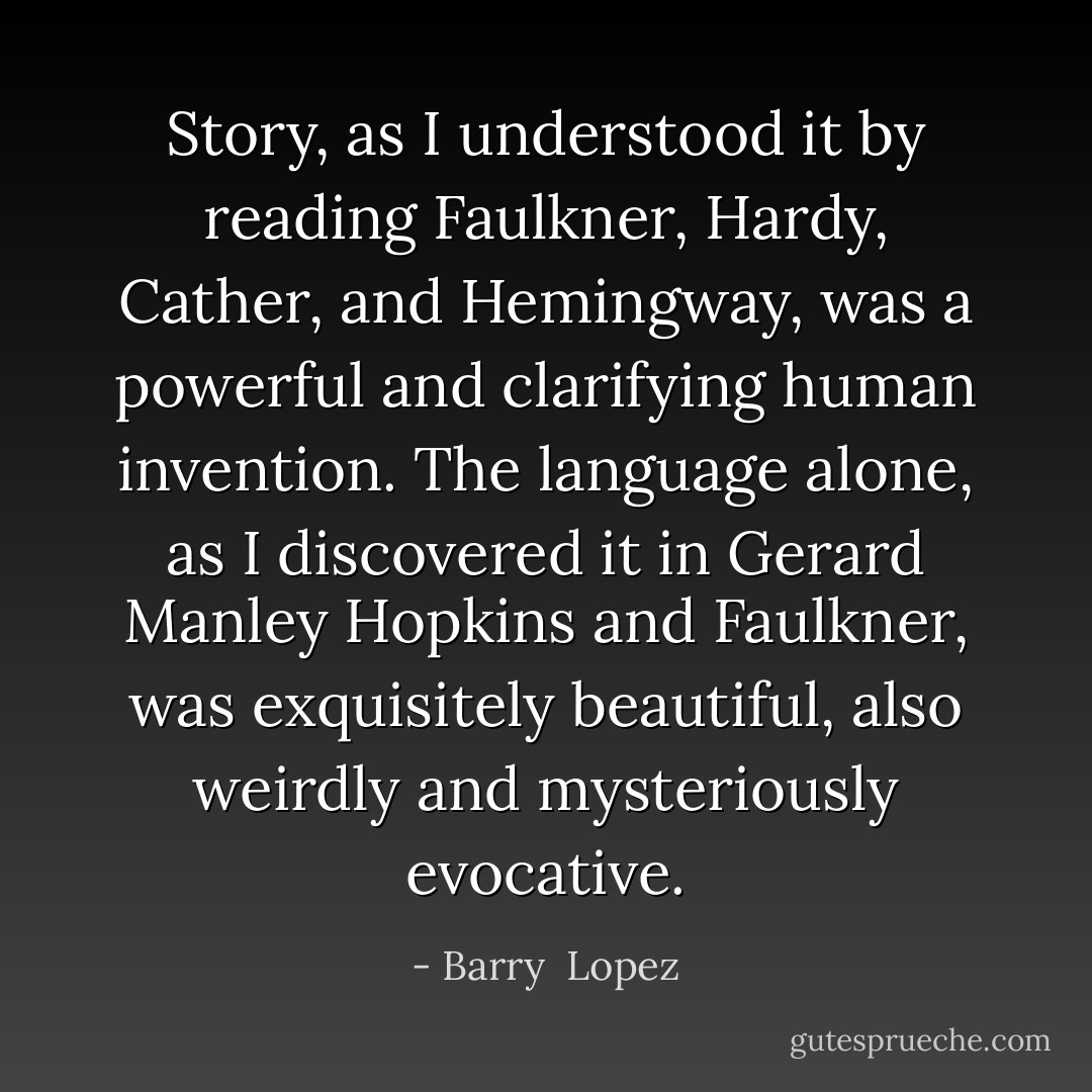Story, as I understood it by reading Faulkner, Hardy, Cather, and Hemingway, was a powerful and clarifying human invention. The language alone, as I discovered it in Gerard Manley Hopkins and Faulkner, was exquisitely beautiful, also weirdly and mysteriously evocative. - Barry  Lopez