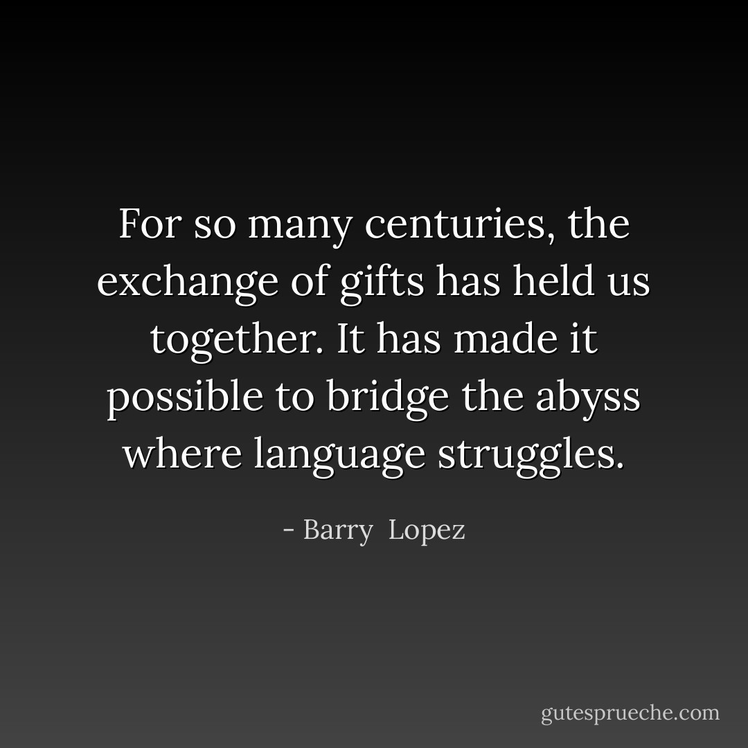 For so many centuries, the exchange of gifts has held us together. It has made it possible to bridge the abyss where language struggles. - Barry  Lopez