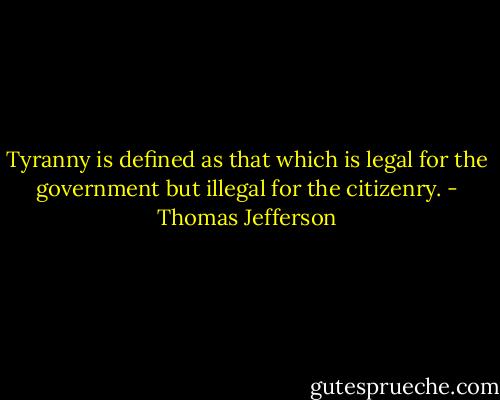 Tyranny is defined as that which is legal for the government but illegal for the citizenry. - Thomas Jefferson