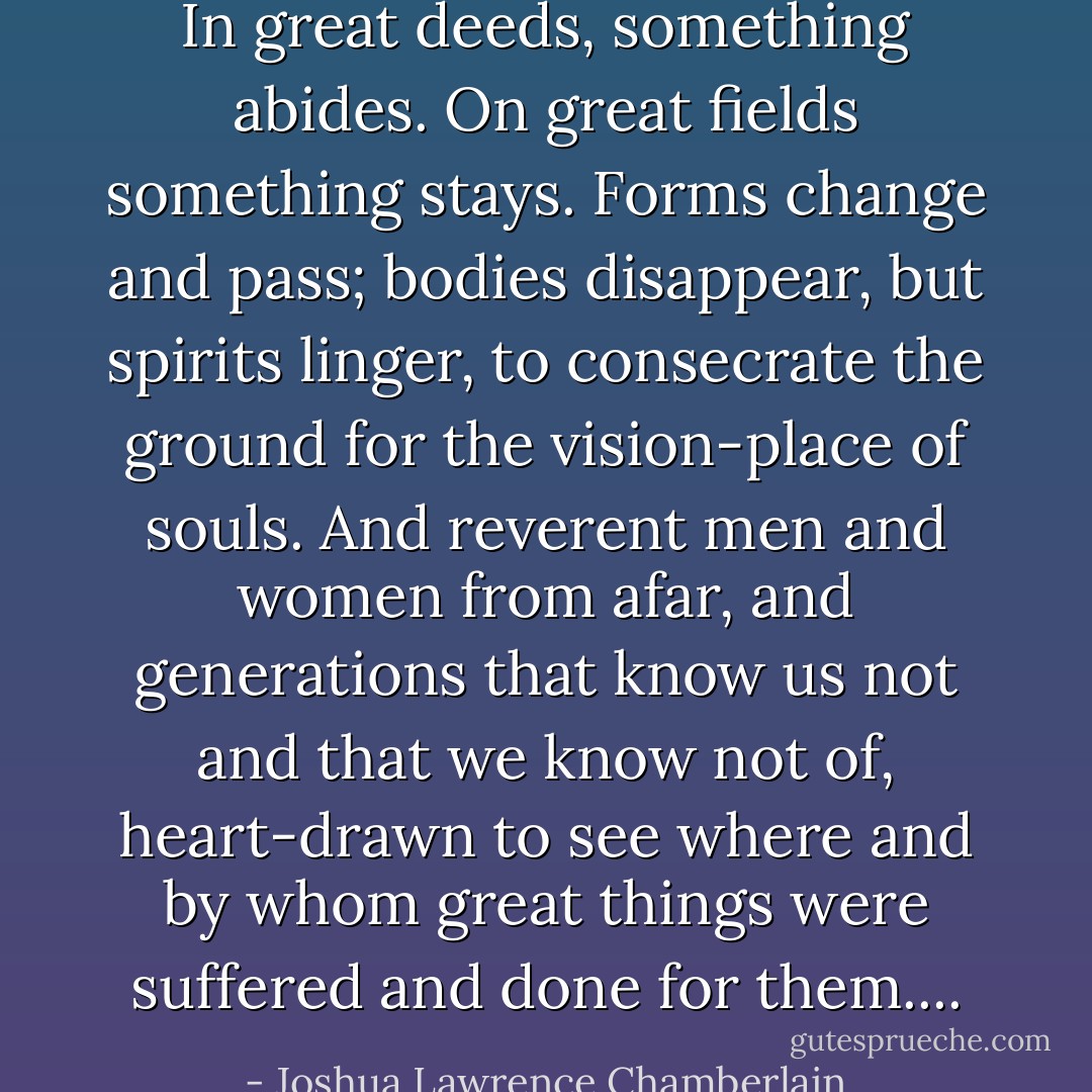 In great deeds, something abides. On great fields something stays. Forms change and pass; bodies disappear, but spirits linger, to consecrate the ground for the vision-place of souls. And reverent men and women from afar, and generations that know us not and that we know not of, heart-drawn to see where and by whom great things were suffered and done for them.... - Joshua Lawrence Chamberlain