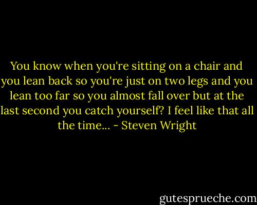 You know when you're sitting on a chair and you lean back so you're just on two legs and you lean too far so you almost fall over but at the last second you catch yourself? I feel like that all the time... - Steven Wright
