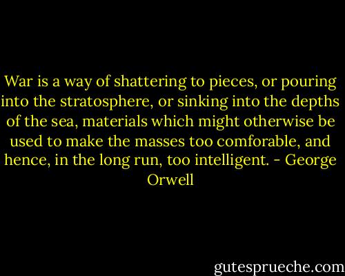 War is a way of shattering to pieces, or pouring into the stratosphere, or sinking into the depths of the sea, materials which might otherwise be used to make the masses too comforable, and hence, in the long run, too intelligent. - George Orwell