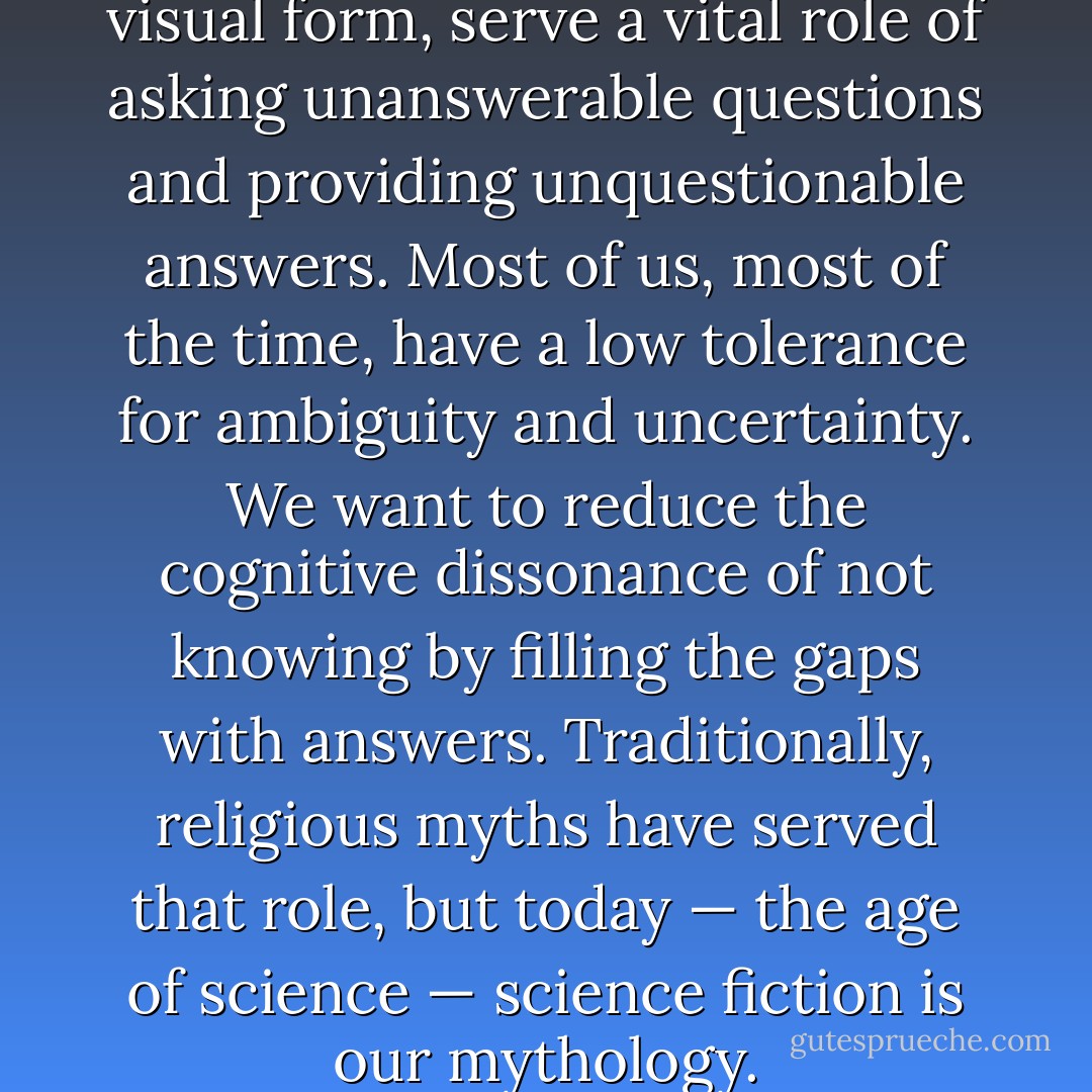 Myths, whether in written or visual form, serve a vital role of asking unanswerable questions and providing unquestionable answers. Most of us, most of the time, have a low tolerance for ambiguity and uncertainty. We want to reduce the cognitive dissonance of not knowing by filling the gaps with answers. Traditionally, religious myths have served that role, but today — the age of science — science fiction is our mythology. - Michael Shermer