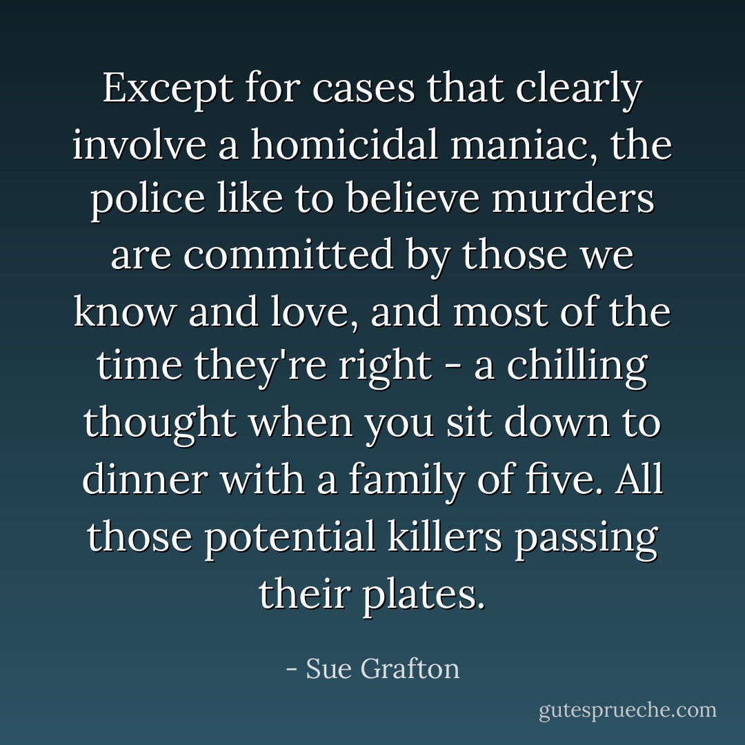 Except for cases that clearly involve a homicidal maniac, the police like to believe murders are committed by those we know and love, and most of the time they're right - a chilling thought when you sit down to dinner with a family of five. All those potential killers passing their plates. - Sue Grafton