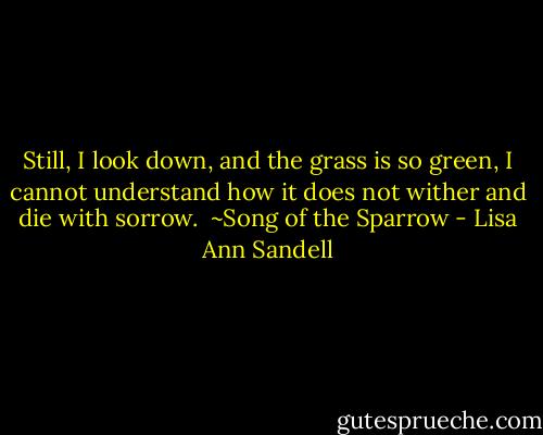 Still, I look down, and the grass is so green, I cannot understand how it does not wither and die with sorrow.<br /><br />~Song of the Sparrow - Lisa Ann Sandell