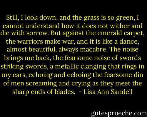 Still, I look down, and the grass is so green, I cannot understand how it does not wither and die with sorrow. But against the emerald carpet, the warriors make war, and it is like a dance, almost beautiful, always macabre. The noise brings me back, the fearsome noise of swords striking swords, a metallic clanging that rings in my ears, echoing and echoing the fearsome din of men screaming and crying as they meet the sharp ends of blades.  - Lisa Ann Sandell