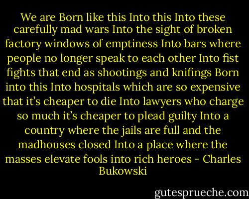 We are<br />Born like this<br />Into this<br />Into these carefully mad wars<br />Into the sight of broken factory windows of emptiness<br />Into bars where people no longer speak to each other<br />Into fist fights that end as shootings and knifings<br />Born into this<br />Into hospitals which are so expensive that it’s cheaper to die<br />Into lawyers who charge so much it’s cheaper to plead guilty<br />Into a country where the jails are full and the madhouses closed<br />Into a place where the masses elevate fools into rich heroes - Charles Bukowski