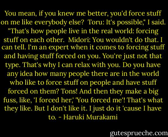 You mean, if you knew me better, you'd force stuff on me like everybody else?<br /><br />Toru: It's possible," I said. "That's how people live in the real world: forcing stuff on each other.<br /><br />Midori: You wouldn't do that. I can tell. I'm an expert when it comes to forcing stuff and having stuff forced on you. You're just not that type. That's why I can relax with you. Do you have any idea how many people there are in the world who like to force stuff on people and have stuff forced on them? Tons! And then they make a big fuss, like, 'I forced her,' 'You forced me'! That's what they like. But I don't like it. I just do it 'cause I have to. - Haruki Murakami