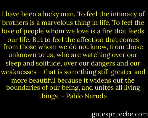 I have been a lucky man. To feel the intimacy of brothers is a marvelous thing in life. To feel the love of people whom we love is a fire that feeds our life. But to feel the affection that comes from those whom we do not know, from those unknown to us, who are watching over our sleep and solitude, over our dangers and our weaknesses – that is something still greater and more beautiful because it widens out the boundaries of our being, and unites all living things. - Pablo Neruda