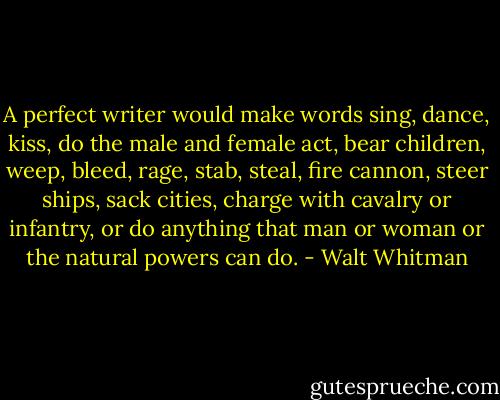 A perfect writer would make words sing, dance, kiss, do the male and female act, bear children, weep, bleed, rage, stab, steal, fire cannon, steer ships, sack cities, charge with cavalry or infantry, or do anything that man or woman or the natural powers can do. - Walt Whitman