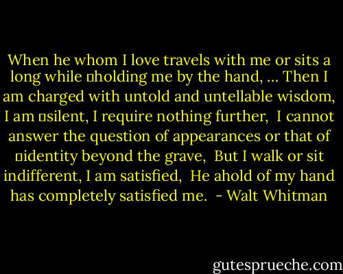 When he whom I love travels with me or sits a long while<br />	holding me by the hand, …<br />Then I am charged with untold and untellable wisdom, I am<br />	silent, I require nothing further, <br />I cannot answer the question of appearances or that of<br />	identity beyond the grave, <br />But I walk or sit indifferent, I am satisfied, <br />He ahold of my hand has completely satisfied me.  - Walt Whitman