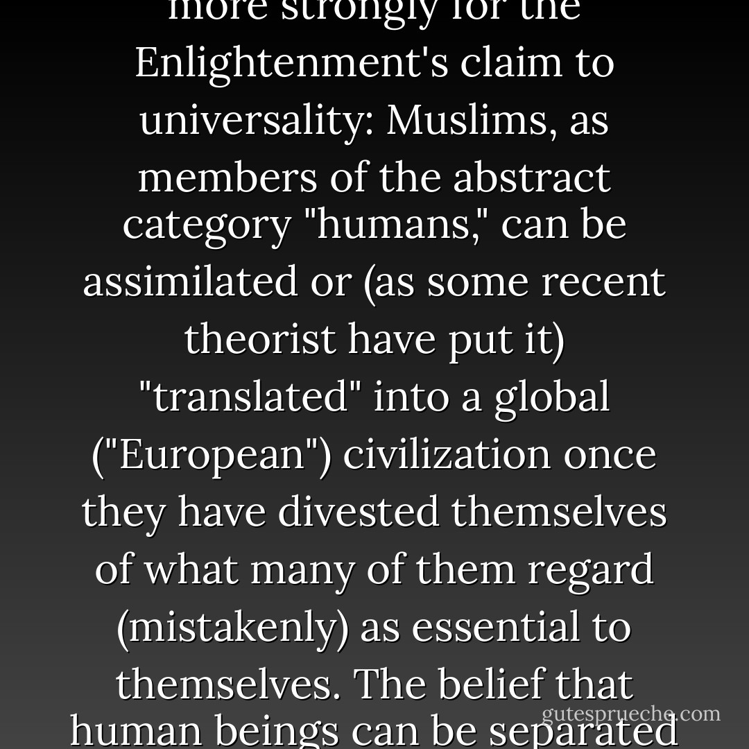 The construction of civilizational difference is not exclusive in any simple sense. The de-essentialization of Islam is paradigmatic for all thinking about the assimilation of non-European peoples to European civilization. The idea that people's historical experience is inessential to them, that it can be shed at will, makes it possible to argue more strongly for the Enlightenment's claim to universality: Muslims, as members of the abstract category "humans," can be assimilated or (as some recent theorist have put it) "translated" into a global ("European") civilization once they have divested themselves of what many of them regard (mistakenly) as essential to themselves. The belief that human beings can be separated from their histories and traditions makes it possible to urge a Europeanization of the Islamic world. And by the same logic, it underlies the belief that the assimilation to Europe's civilization of Muslim immigrants who are--for good or for ill--already in European states is necessary and desirable.<br /> - Talal Asad