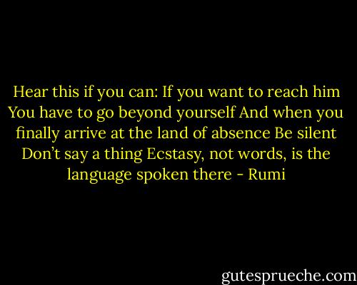 Hear this if you can:<br />If you want to reach him<br />You have to go beyond yourself<br />And when you finally arrive at the land of absence<br />Be silent<br />Don’t say a thing<br />Ecstasy, not words, is the language spoken there - Rumi