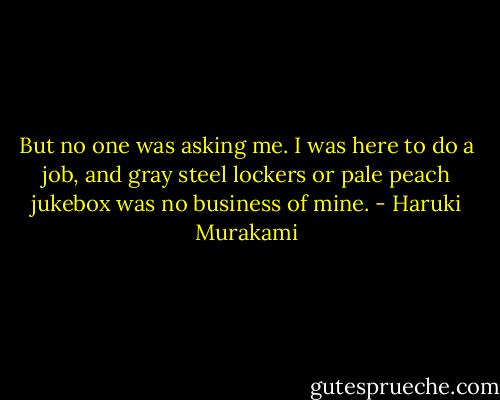 But no one was asking me. I was here to do a job, and gray steel lockers or pale peach jukebox was no business of mine. - Haruki Murakami