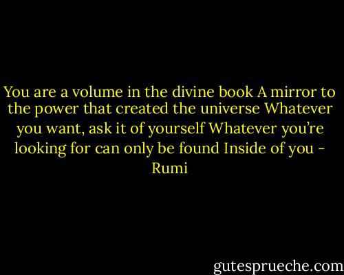 You are a volume in the divine book<br />A mirror to the power that created the universe<br />Whatever you want, ask it of yourself<br />Whatever you’re looking for can only be found<br />Inside of you - Rumi