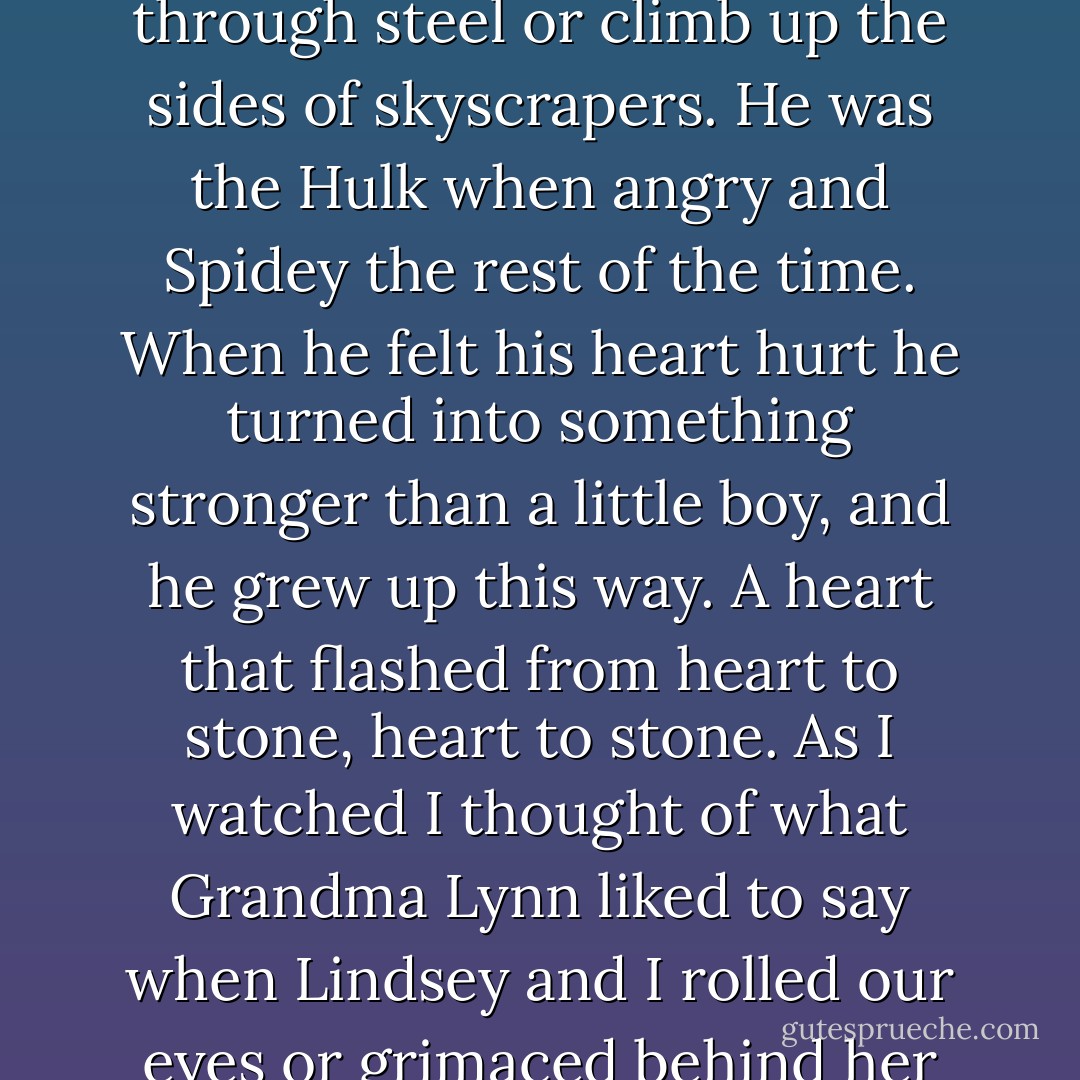 He tunneled into stories where weak men changed into strong half-animals or used eye beams or magic hammers to power through steel or climb up the sides of skyscrapers. He was the Hulk when angry and Spidey the rest of the time. When he felt his heart hurt he turned into something stronger than a little boy, and he grew up this way. A heart that flashed from heart to stone, heart to stone. As I watched I thought of what Grandma Lynn liked to say when Lindsey and I rolled our eyes or grimaced behind her back. "Watch out what faces you make. You'll freeze that way. - Alice Sebold