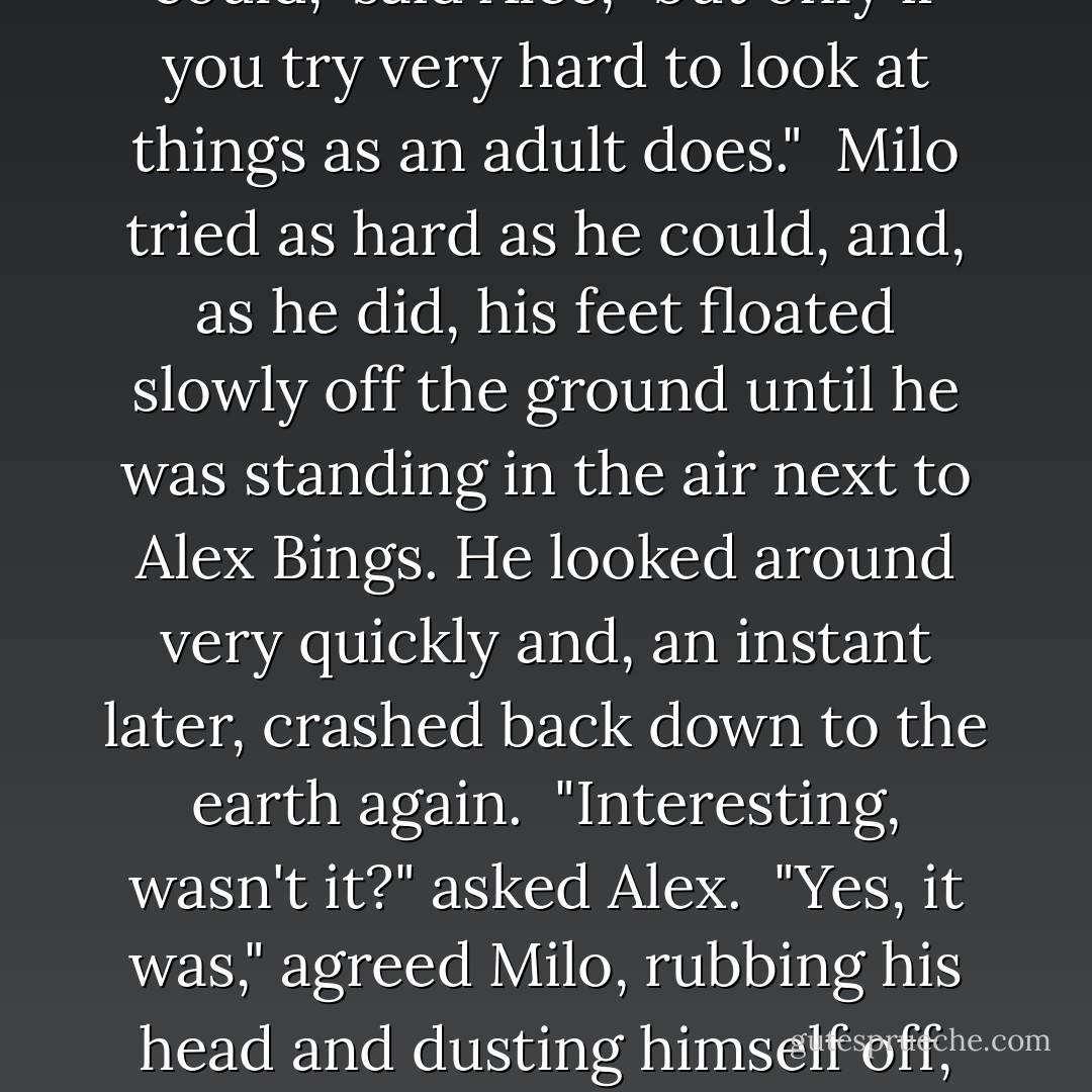 Would it be possible for me to see something from up there?" asked Milo politely.<br /><br />"You could," said Alec, "but only if you try very hard to look at things as an adult does."<br /><br />Milo tried as hard as he could, and, as he did, his feet floated slowly off the ground until he was standing in the air next to Alex Bings. He looked around very quickly and, an instant later, crashed back down to the earth again.<br /><br />"Interesting, wasn't it?" asked Alex.<br /><br />"Yes, it was," agreed Milo, rubbing his head and dusting himself off, "but I think I'll continue to see things as a child. It's not so far to fall. - Norton Juster