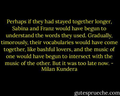 Perhaps if they had stayed together longer, Sabina and Franz would have begun to understand the words they used. Gradually, timorously, their vocabularies would have come together, like bashful lovers, and the music of one would have begun to intersect with the music of the other. But it was too late now. - Milan Kundera