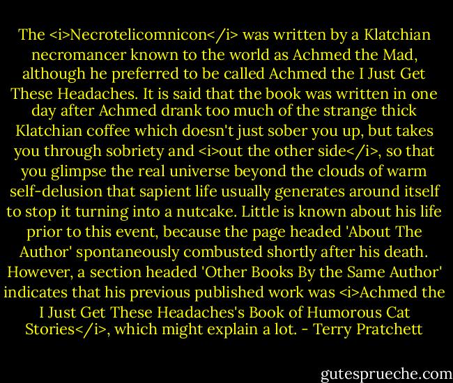 The <i>Necrotelicomnicon</i> was written by a Klatchian necromancer known to the world as Achmed the Mad, although he preferred to be called Achmed the I Just Get These Headaches. It is said that the book was written in one day after Achmed drank too much of the strange thick Klatchian coffee which doesn't just sober you up, but takes you through sobriety and <i>out the other side</i>, so that you glimpse the real universe beyond the clouds of warm self-delusion that sapient life usually generates around itself to stop it turning into a nutcake. Little is known about his life prior to this event, because the page headed 'About The Author' spontaneously combusted shortly after his death. However, a section headed 'Other Books By the Same Author' indicates that his previous published work was <i>Achmed the I Just Get These Headaches's Book of Humorous Cat Stories</i>, which might explain a lot. - Terry Pratchett