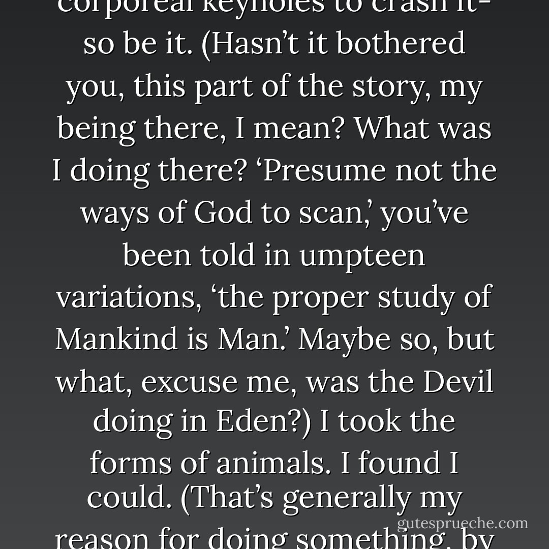 Yes, Eden was beautiful- and if I had to squeeze through corporeal keyholes to crash it- so be it. (Hasn’t it bothered you, this part of the story, my being there, I mean? What was I doing there? ‘Presume not the ways of God to scan,’ you’ve been told in umpteen variations, ‘the proper study of Mankind is Man.’ Maybe so, but what, excuse me, was the Devil doing in Eden?) I took the forms of animals. I found I could. (That’s generally my reason for doing something, by the way, because I find I can.) - Glen Duncan