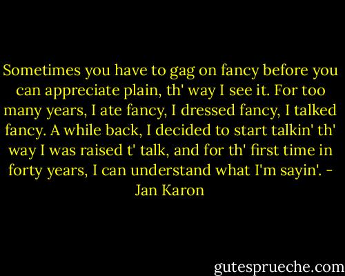 Sometimes you have to gag on fancy before you can appreciate plain, th' way I see it. For too many years, I ate fancy, I dressed fancy, I talked fancy. A while back, I decided to start talkin' th' way I was raised t' talk, and for th' first time in forty years, I can understand what I'm sayin'. - Jan Karon