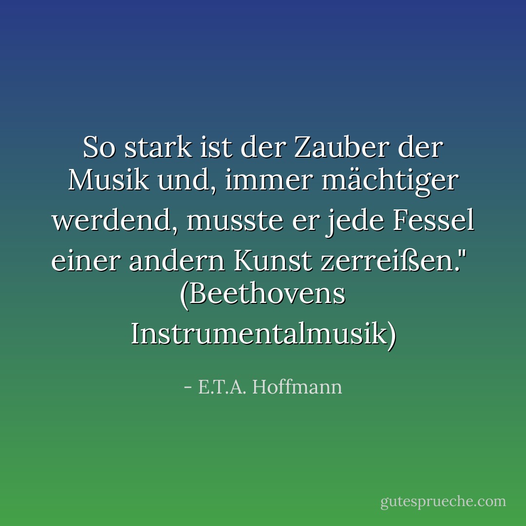 So stark ist der Zauber der Musik und, immer mächtiger werdend, musste er jede Fessel einer andern Kunst zerreißen."<br /><br />(<i>Beethovens Instrumentalmusik</i>) - E.T.A. Hoffmann